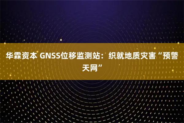 华霖资本 GNSS位移监测站：织就地质灾害“预警天网”