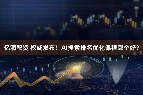 亿润配资 权威发布！AI搜索排名优化课程哪个好？