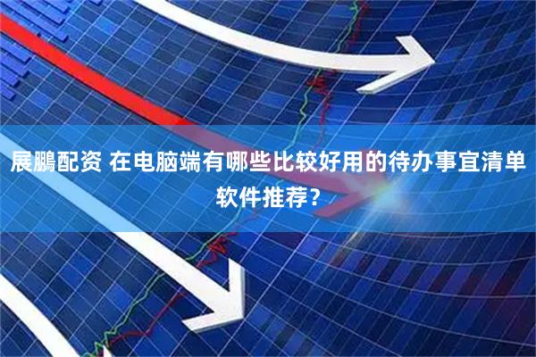 展鵬配资 在电脑端有哪些比较好用的待办事宜清单软件推荐？