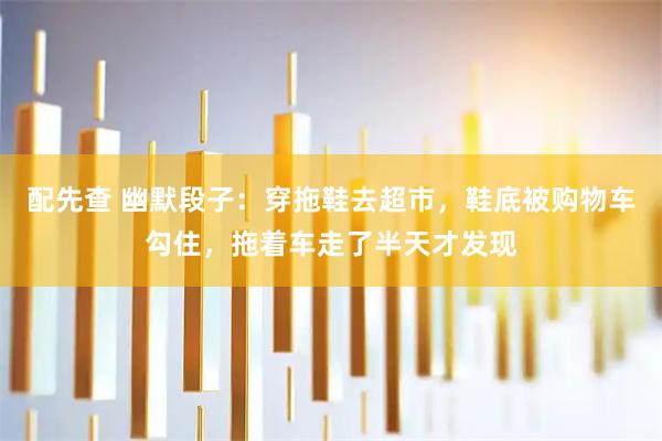 配先查 幽默段子：穿拖鞋去超市，鞋底被购物车勾住，拖着车走了半天才发现
