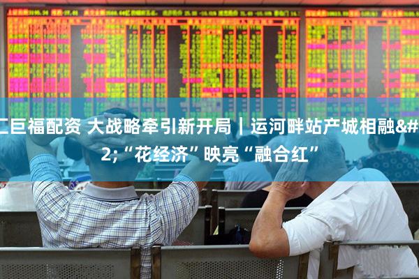 汇巨福配资 大战略牵引新开局｜运河畔站产城相融 “花经济”映亮“融合红”