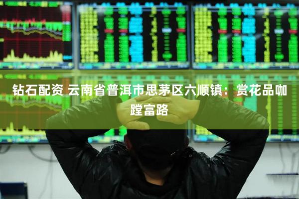 钻石配资 云南省普洱市思茅区六顺镇：赏花品咖蹚富路