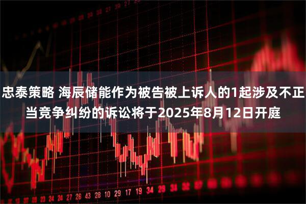 忠泰策略 海辰储能作为被告被上诉人的1起涉及不正当竞争纠纷的诉讼将于2025年8月12日开庭