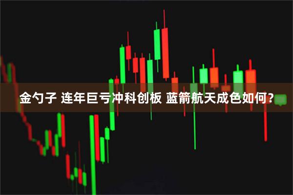 金勺子 连年巨亏冲科创板 蓝箭航天成色如何？