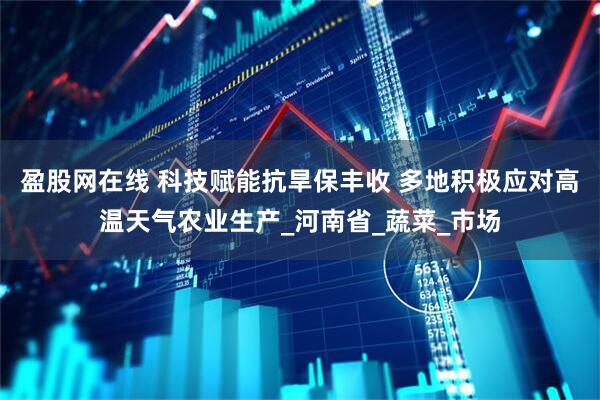 盈股网在线 科技赋能抗旱保丰收 多地积极应对高温天气农业生产_河南省_蔬菜_市场