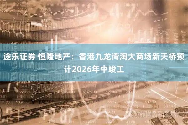 途乐证券 恒隆地产：香港九龙湾淘大商场新天桥预计2026年中竣工