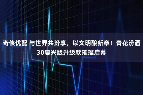 奇侠优配 与世界共汾享，以文明酿新章！青花汾酒30复兴版升级款璀璨启幕