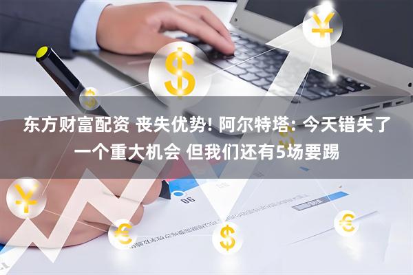 东方财富配资 丧失优势! 阿尔特塔: 今天错失了一个重大机会 但我们还有5场要踢