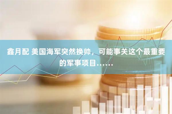鑫月配 美国海军突然换帅，可能事关这个最重要的军事项目……