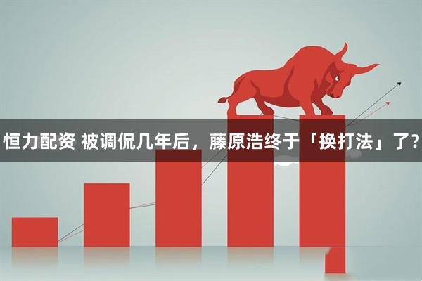 恒力配资 被调侃几年后，藤原浩终于「换打法」了？