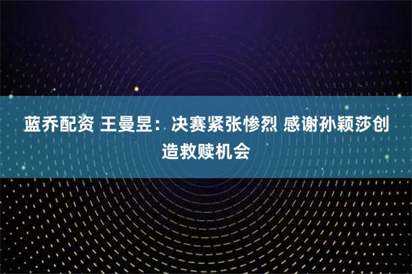 蓝乔配资 王曼昱：决赛紧张惨烈 感谢孙颖莎创造救赎机会