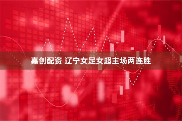 嘉创配资 辽宁女足女超主场两连胜