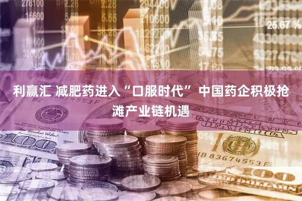 利赢汇 减肥药进入“口服时代” 中国药企积极抢滩产业链机遇
