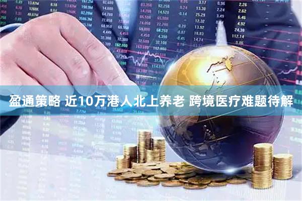 盈通策略 近10万港人北上养老 跨境医疗难题待解