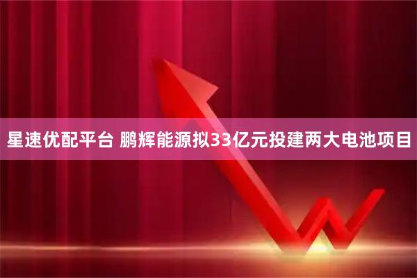 星速优配平台 鹏辉能源拟33亿元投建两大电池项目