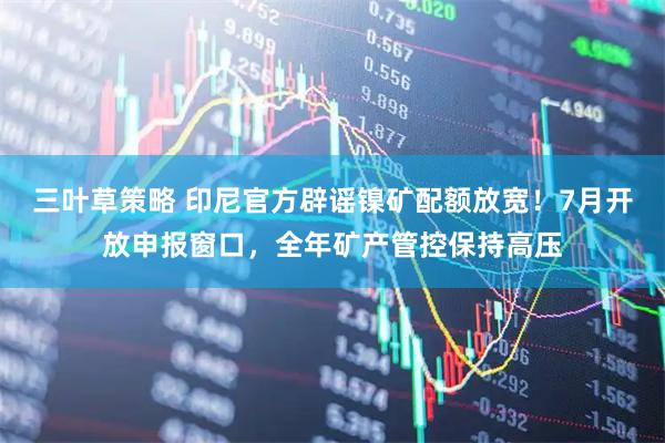 三叶草策略 印尼官方辟谣镍矿配额放宽！7月开放申报窗口，全年矿产管控保持高压
