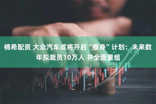 楠希配资 大众汽车或将开启“瘦身”计划：未来数年拟裁员10万人 并全面重组