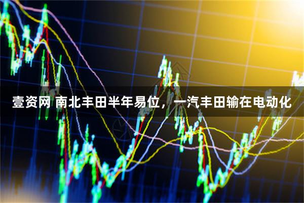 壹资网 南北丰田半年易位，一汽丰田输在电动化