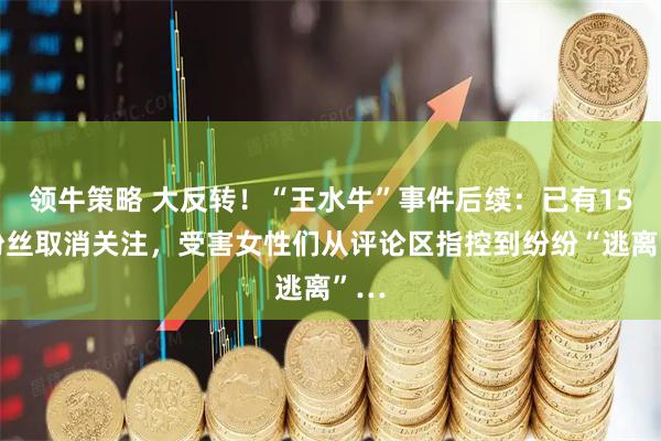 领牛策略 大反转！“王水牛”事件后续：已有15万粉丝取消关注，受害女性们从评论区指控到纷纷“逃离”…
